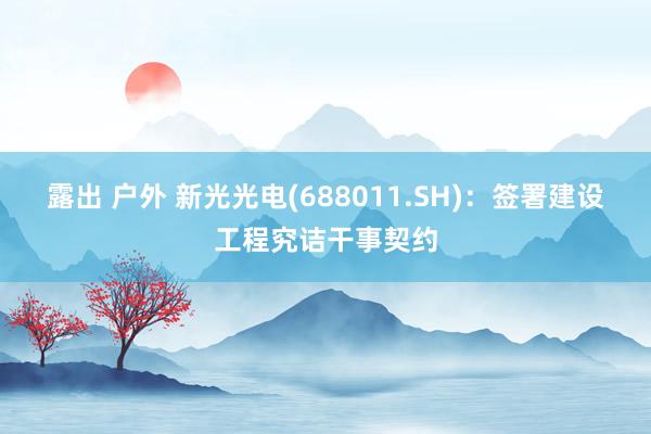 露出 户外 新光光电(688011.SH)：签署建设工程究诘干事契约