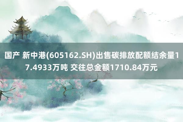 国产 新中港(605162.SH)出售碳排放配额结余量17.4933万吨 交往总金额1710.84万元