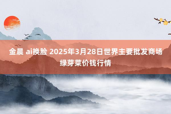 金晨 ai换脸 2025年3月28日世界主要批发商场绿芽菜价钱行情