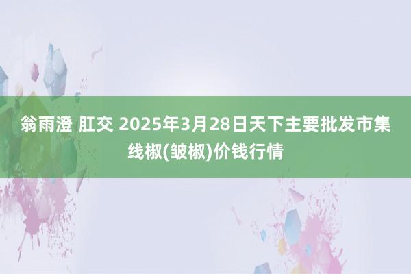 翁雨澄 肛交 2025年3月28日天下主要批发市集线椒(皱椒)价钱行情