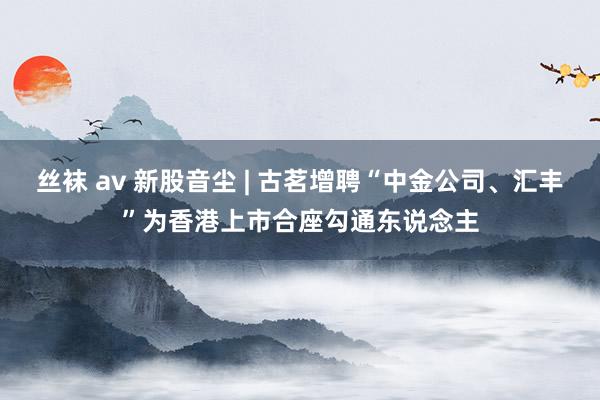丝袜 av 新股音尘 | 古茗增聘“中金公司、汇丰”为香港上市合座勾通东说念主
