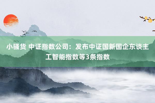 小骚货 中证指数公司：发布中证国新国企东谈主工智能指数等3条指数