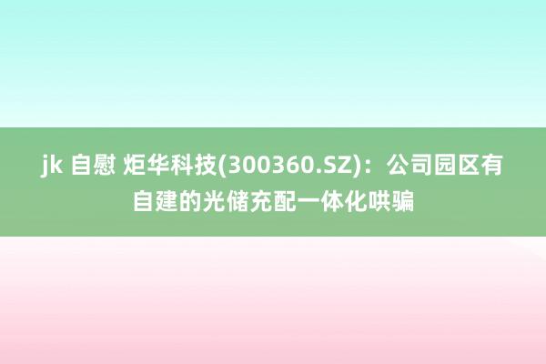 jk 自慰 炬华科技(300360.SZ)：公司园区有自建的光储充配一体化哄骗