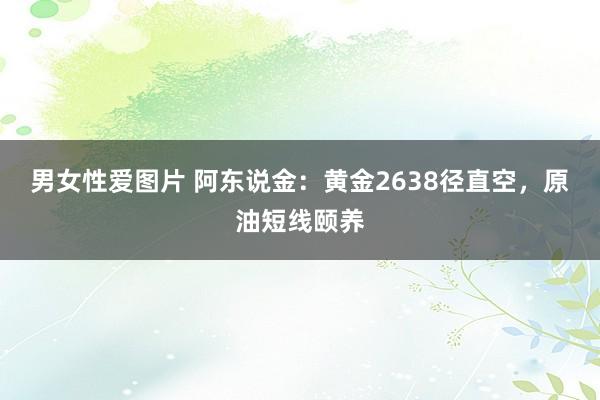 男女性爱图片 阿东说金：黄金2638径直空，原油短线颐养