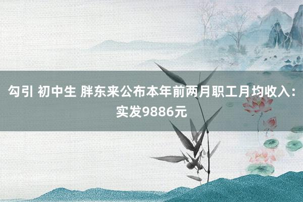 勾引 初中生 胖东来公布本年前两月职工月均收入：实发9886元