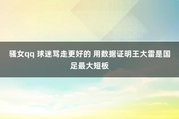 骚女qq 球迷骂走更好的 用数据证明王大雷是国足最大短板