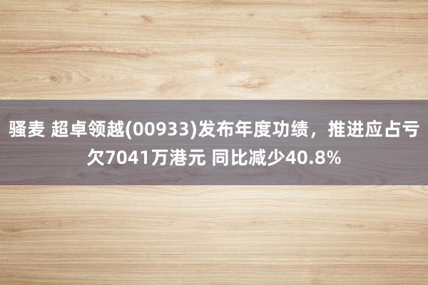 骚麦 超卓领越(00933)发布年度功绩，推进应占亏欠7041万港元 同比减少40.8%
