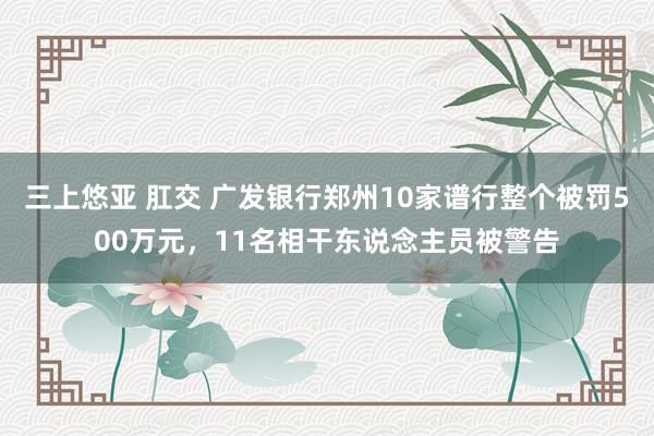 三上悠亚 肛交 广发银行郑州10家谱行整个被罚500万元，11名相干东说念主员被警告