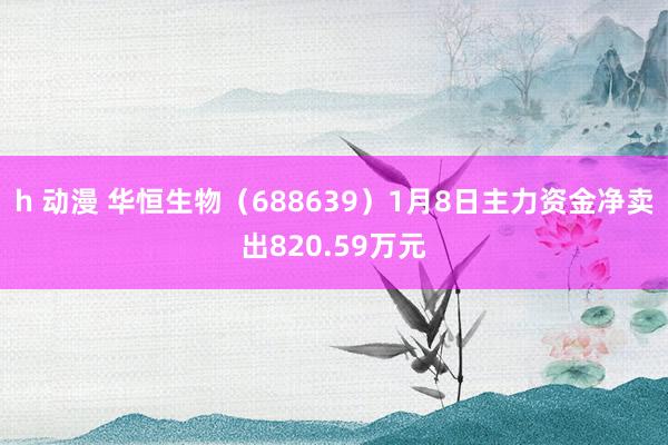 h 动漫 华恒生物（688639）1月8日主力资金净卖出820.59万元
