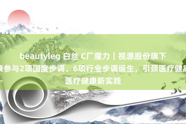 beautyleg 白丝 C厂魔力｜视源股份旗下视源健康参与2项国度步调、6项行业步调诞生，引颈医疗健康新实践