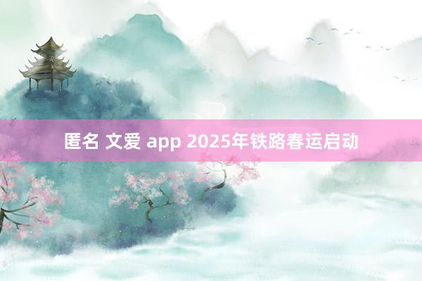 匿名 文爱 app 2025年铁路春运启动