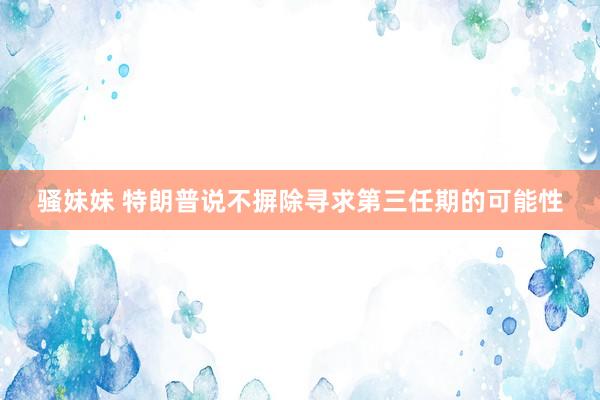 骚妹妹 特朗普说不摒除寻求第三任期的可能性