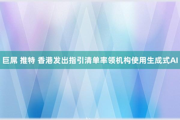 巨屌 推特 香港发出指引清单率领机构使用生成式AI