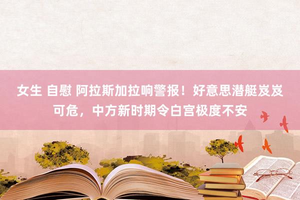 女生 自慰 阿拉斯加拉响警报!好意思潜艇岌岌可危,中方新时期令白宫极度不安