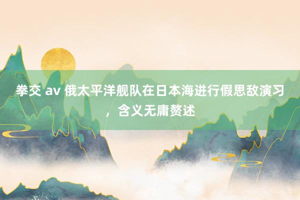 拳交 av 俄太平洋舰队在日本海进行假思敌演习,含义无庸赘述