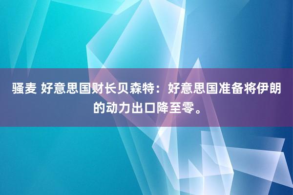 骚麦 好意思国财长贝森特:好意思国准备将伊朗的动力出口降至零。