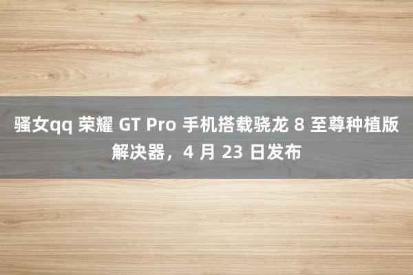 骚女qq 荣耀 GT Pro 手机搭载骁龙 8 至尊种植版解决器，4 月 23 日发布