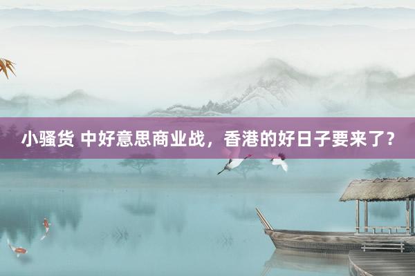 小骚货 中好意思商业战，香港的好日子要来了？