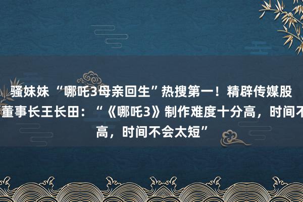 骚妹妹 “哪吒3母亲回生”热搜第一！精辟传媒股价大涨，董事长王长田：“《哪吒3》制作难度十分高，时间不会太短”
