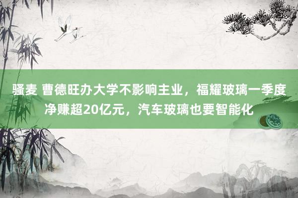 骚麦 曹德旺办大学不影响主业，福耀玻璃一季度净赚超20亿元，汽车玻璃也要智能化
