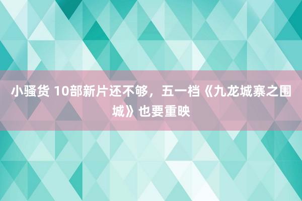 小骚货 10部新片还不够，五一档《九龙城寨之围城》也要重映