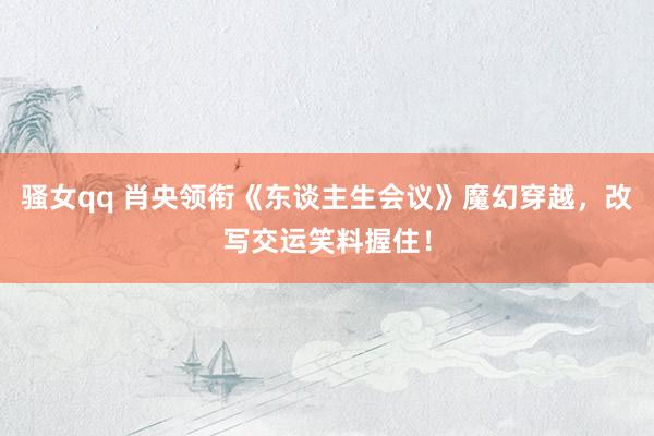 骚女qq 肖央领衔《东谈主生会议》魔幻穿越，改写交运笑料握住！