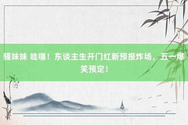 骚妹妹 哇噻！东谈主生开门红新预报炸场，五一爆笑预定！