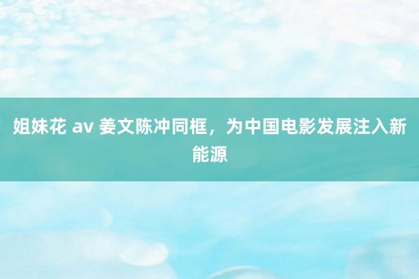 姐妹花 av 姜文陈冲同框，为中国电影发展注入新能源