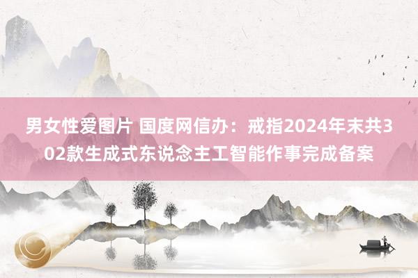 男女性爱图片 国度网信办：戒指2024年末共302款生成式东说念主工智能作事完成备案
