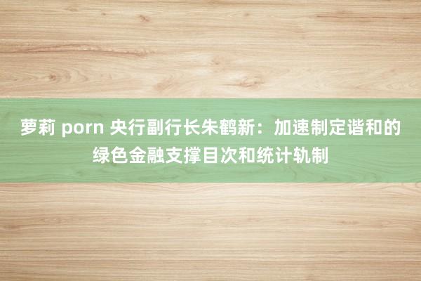 萝莉 porn 央行副行长朱鹤新：加速制定谐和的绿色金融支撑目次和统计轨制