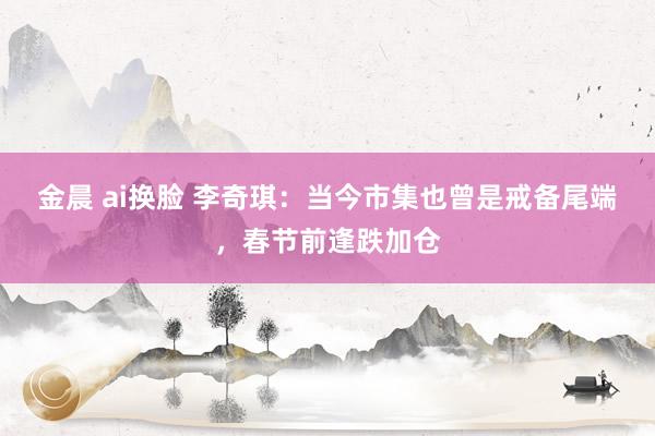 金晨 ai换脸 李奇琪：当今市集也曾是戒备尾端，春节前逢跌加仓
