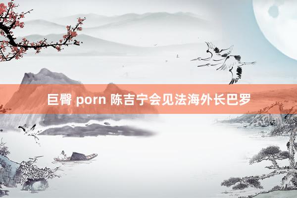 巨臀 porn 陈吉宁会见法海外长巴罗