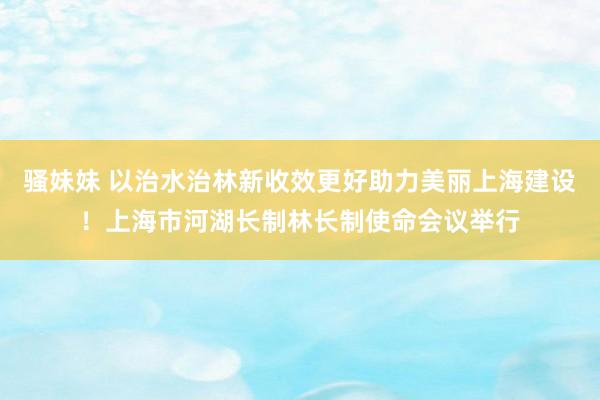 骚妹妹 以治水治林新收效更好助力美丽上海建设！上海市河湖长制林长制使命会议举行