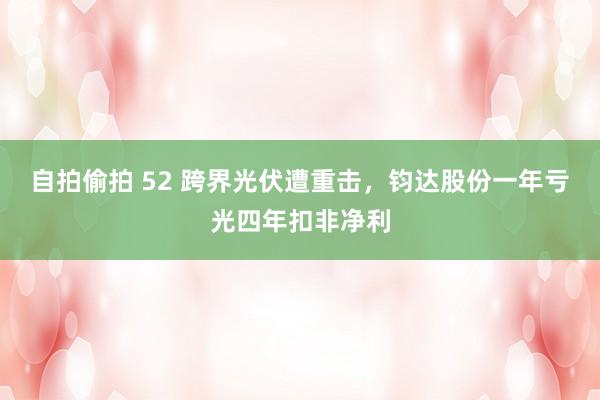 自拍偷拍 52 跨界光伏遭重击，钧达股份一年亏光四年扣非净利