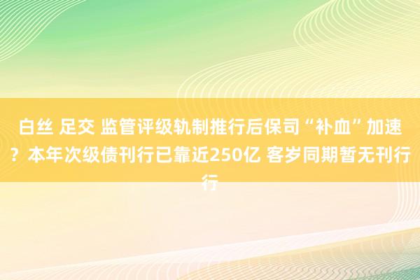白丝 足交 监管评级轨制推行后保司“补血”加速？本年次级债刊行已靠近250亿 客岁同期暂无刊行