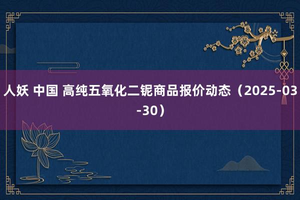 人妖 中国 高纯五氧化二铌商品报价动态（2025-03-30）