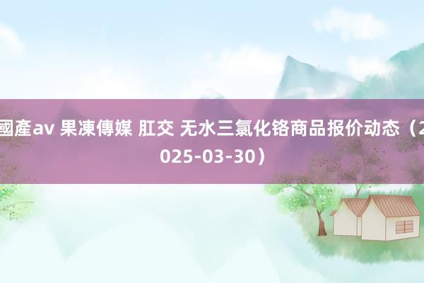 國產av 果凍傳媒 肛交 无水三氯化铬商品报价动态（2025-03-30）
