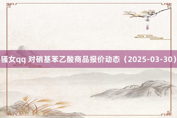 骚女qq 对硝基苯乙酸商品报价动态（2025-03-30）