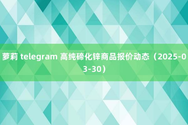 萝莉 telegram 高纯碲化锌商品报价动态（2025-03-30）