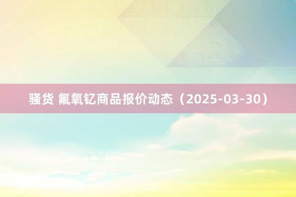 骚货 氟氧钇商品报价动态（2025-03-30）