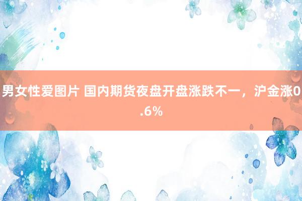 男女性爱图片 国内期货夜盘开盘涨跌不一，沪金涨0.6%