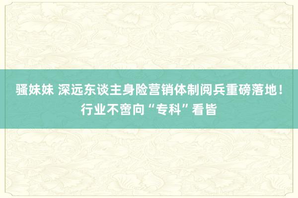 骚妹妹 深远东谈主身险营销体制阅兵重磅落地！行业不啻向“专科”看皆