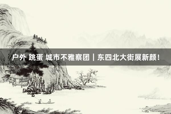 户外 跳蛋 城市不雅察团｜东四北大街展新颜！