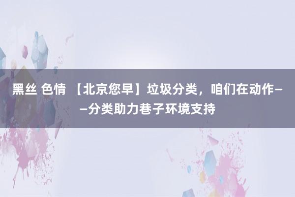 黑丝 色情 【北京您早】垃圾分类，咱们在动作——分类助力巷子环境支持