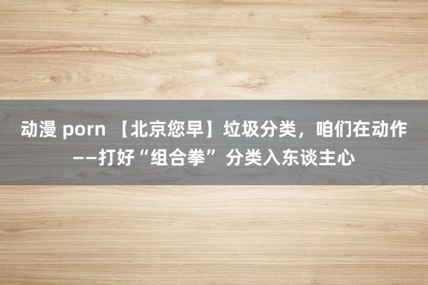 动漫 porn 【北京您早】垃圾分类，咱们在动作——打好“组合拳” 分类入东谈主心