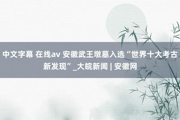 中文字幕 在线av 安徽武王墩墓入选“世界十大考古新发现”_大皖新闻 | 安徽网
