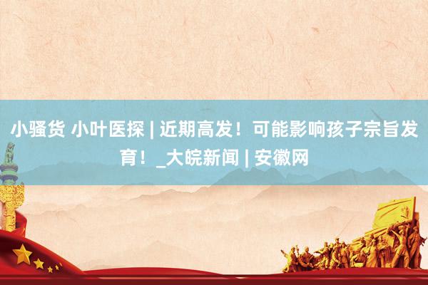 小骚货 小叶医探 | 近期高发！可能影响孩子宗旨发育！_大皖新闻 | 安徽网