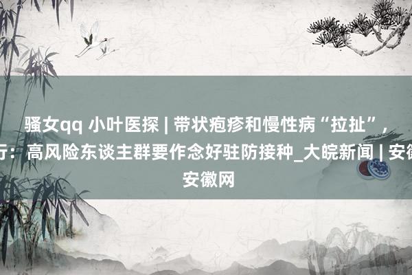 骚女qq 小叶医探 | 带状疱疹和慢性病“拉扯”，内行：高风险东谈主群要作念好驻防接种_大皖新闻 | 安徽网