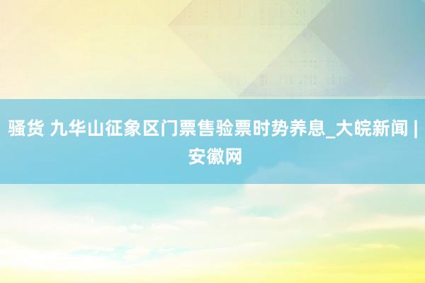 骚货 九华山征象区门票售验票时势养息_大皖新闻 | 安徽网