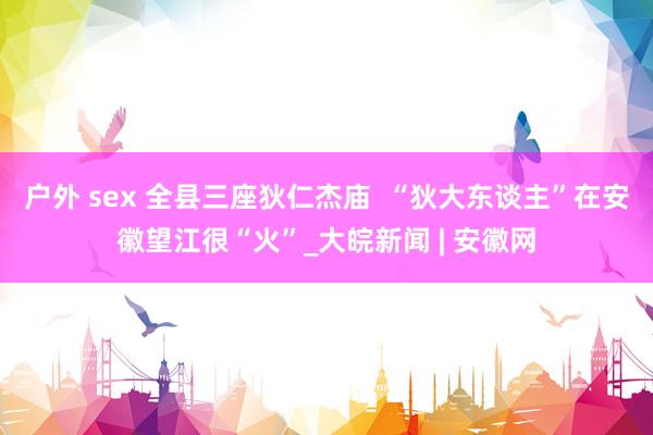 户外 sex 全县三座狄仁杰庙  “狄大东谈主”在安徽望江很“火”_大皖新闻 | 安徽网